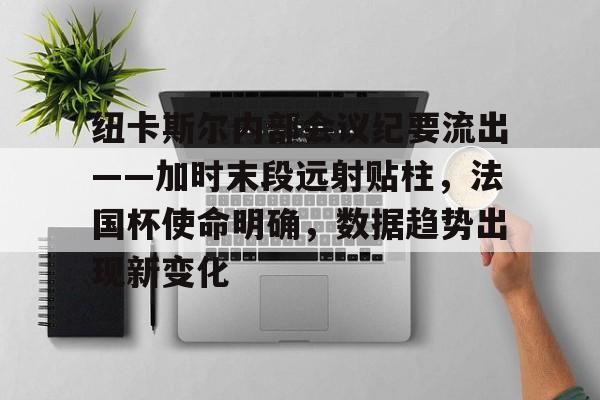 纽卡斯尔内部会议纪要流出——加时末段远射贴柱，法国杯使命明确，数据趋势出现新变化的简单介绍